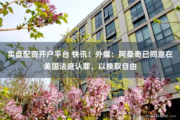 实盘配资开户平台 快讯!外媒:阿桑奇已同意在美国法庭认罪,以换取自由