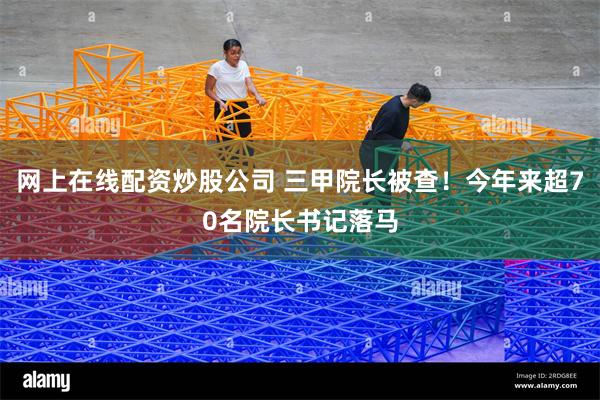 网上在线配资炒股公司 三甲院长被查!今年来超70名院长书记落马
