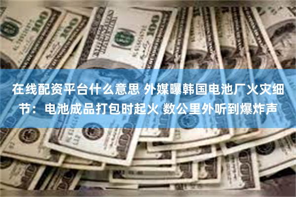 在线配资平台什么意思 外媒曝韩国电池厂火灾细节:电池成品打包时起火 数公里外听到爆炸声