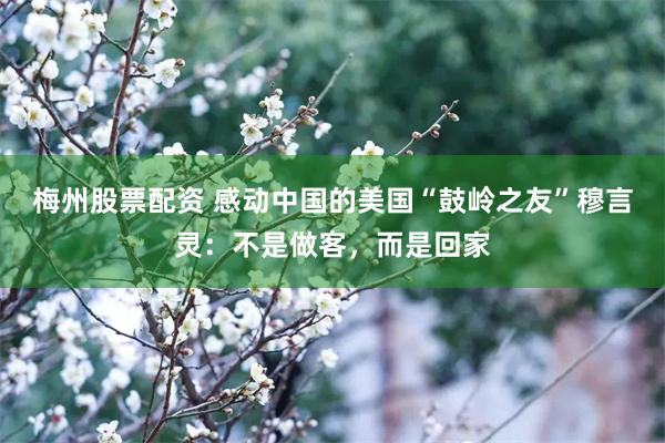 梅州股票配资 感动中国的美国“鼓岭之友”穆言灵:不是做客,而是回家