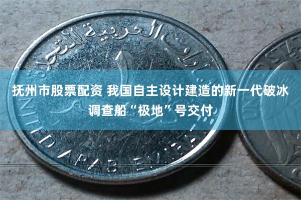 抚州市股票配资 我国自主设计建造的新一代破冰调查船“极地”号交付