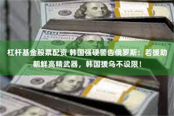 杠杆基金股票配资 韩国强硬警告俄罗斯:若援助朝鲜高精武器,韩国援乌不设限!