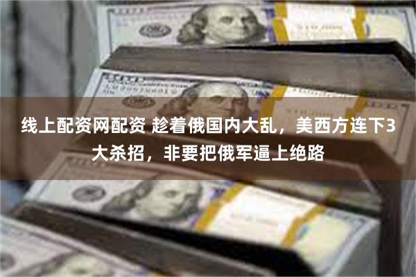 线上配资网配资 趁着俄国内大乱,美西方连下3大杀招,非要把俄军逼上绝路