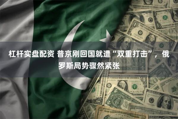 杠杆实盘配资 普京刚回国就遭“双重打击”,俄罗斯局势骤然紧张