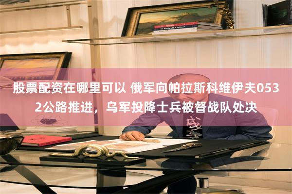 股票配资在哪里可以 俄军向帕拉斯科维伊夫0532公路推进,乌军投降士兵被督战队处决