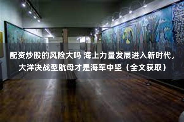 配资炒股的风险大吗 海上力量发展进入新时代,大洋决战型航母才是海军中坚(全文获取)