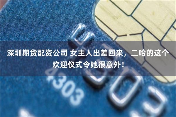 深圳期货配资公司 女主人出差回来,二哈的这个欢迎仪式令她很意外!