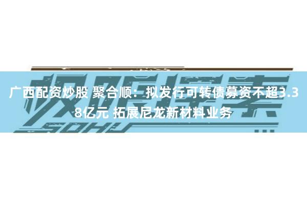 广西配资炒股 聚合顺:拟发行可转债募资不超3.38亿元 拓展尼龙新材料业务