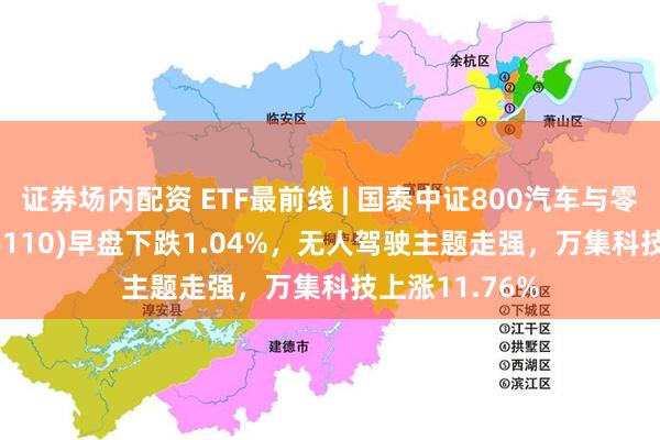 证券场内配资 ETF最前线 | 国泰中证800汽车与零部件ETF(516110)早盘下跌1.04%,无人驾驶主题走强,万集科技上涨11.76%