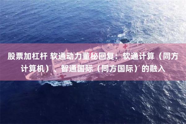 股票加杠杆 软通动力董秘回复:软通计算(同方计算机)、智通国际(同方国际)的融入