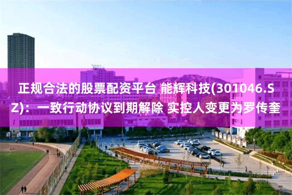 正规合法的股票配资平台 能辉科技(301046.SZ)：一致行动协议到期解除 实控人变更为罗传奎