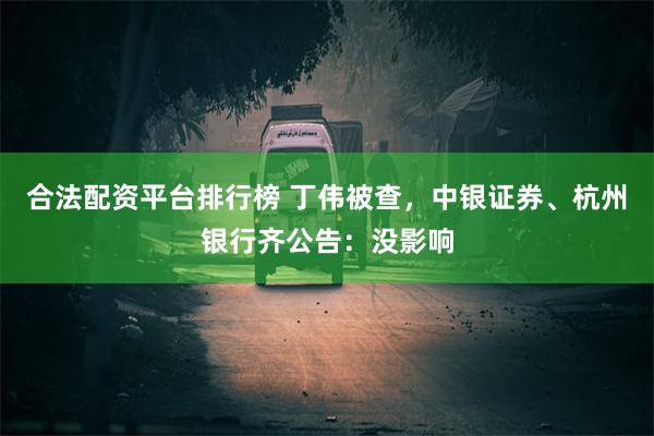 合法配资平台排行榜 丁伟被查,中银证券、杭州银行齐公告:没影响