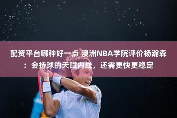 配资平台哪种好一点 澳洲NBA学院评价杨瀚森:会持球的天赋内线,还需更快更稳定