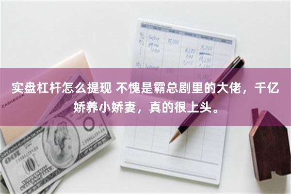 实盘杠杆怎么提现 不愧是霸总剧里的大佬,千亿娇养小娇妻,真的很上头。