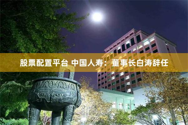 股票配置平台 中国人寿:董事长白涛辞任