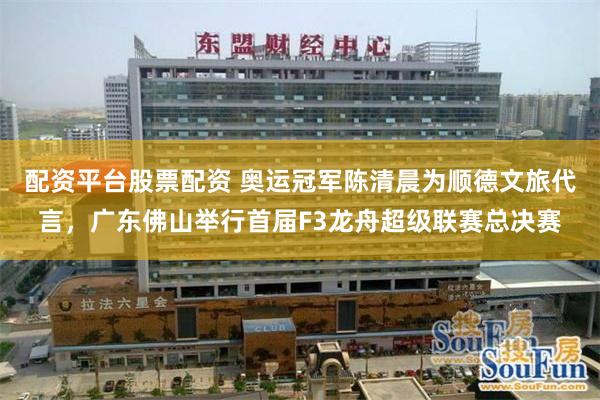 配资平台股票配资 奥运冠军陈清晨为顺德文旅代言,广东佛山举行首届F3龙舟超级联赛总决赛