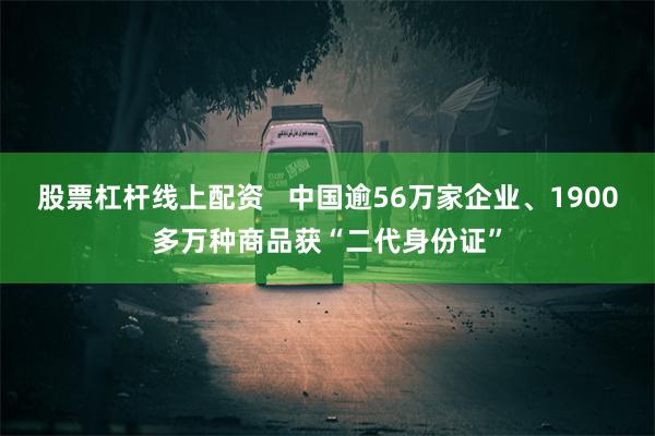 股票杠杆线上配资 中国逾56万家企业、1900多万种商品获“二代身份证”