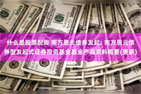 什么是股票配资 南方恩元债券发起: 南方恩元债券型发起式证券投资基金基金产品资料概要(更新)