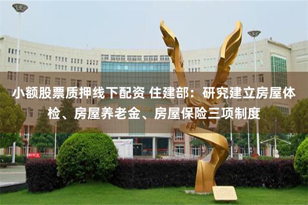 小额股票质押线下配资 住建部:研究建立房屋体检、房屋养老金、房屋保险三项制度