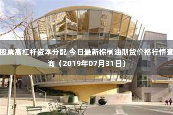 股票高杠杆资本分配 今日最新棕榈油期货价格行情查询（2019年07月31日）