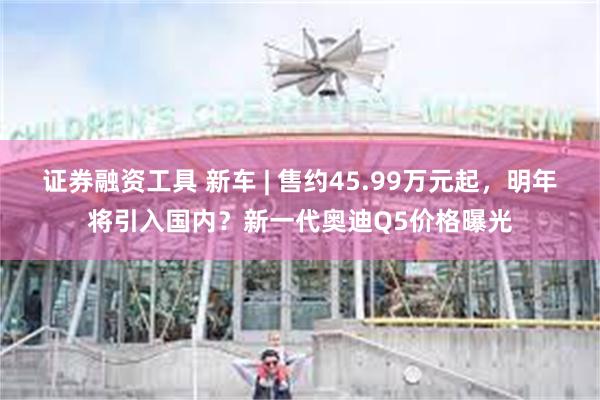 证券融资工具 新车 | 售约45.99万元起,明年将引入国内?新一代奥迪Q5价格曝光