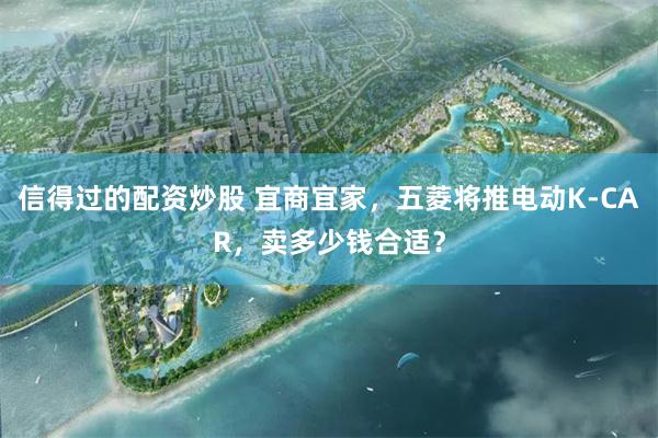 信得过的配资炒股 宜商宜家，五菱将推电动K-CAR，卖多少钱合适？