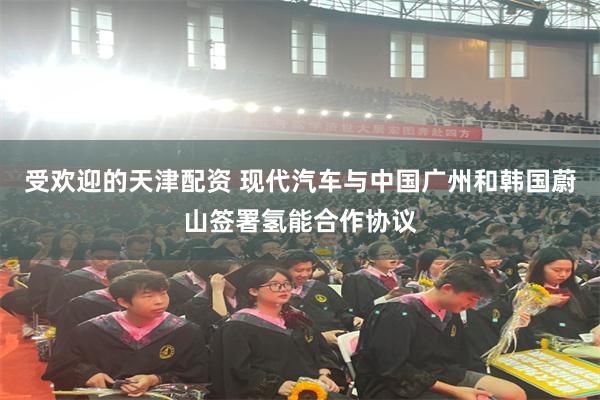 受欢迎的天津配资 现代汽车与中国广州和韩国蔚山签署氢能合作协议