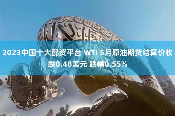 2023中国十大配资平台 WTI 5月原油期货结算价收跌0.48美元 跌幅0.55%