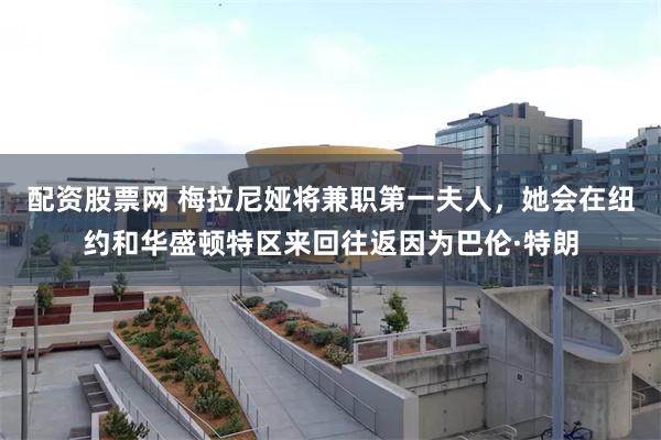 配资股票网 梅拉尼娅将兼职第一夫人,她会在纽约和华盛顿特区来回往返因为巴伦·特朗