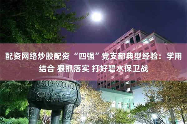 配资网络炒股配资 “四强”党支部典型经验:学用结合 狠抓落实 打好碧水保卫战