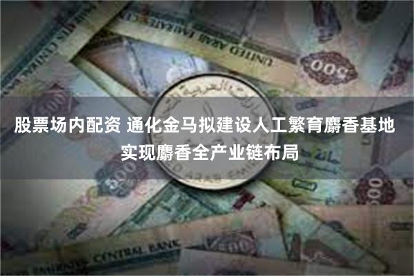股票场内配资 通化金马拟建设人工繁育麝香基地 实现麝香全产业链布局