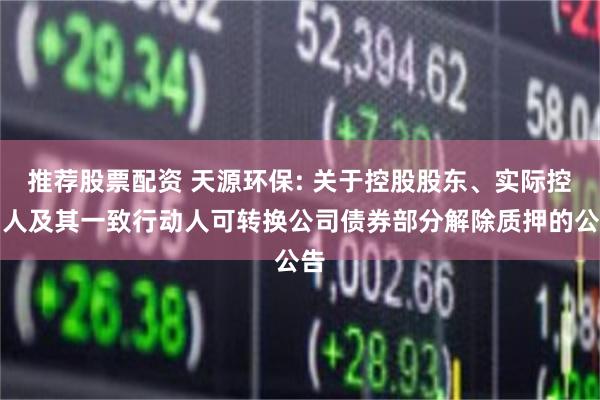 推荐股票配资 天源环保: 关于控股股东、实际控制人及其一致行动人可转换公司债券部分解除质押的公告