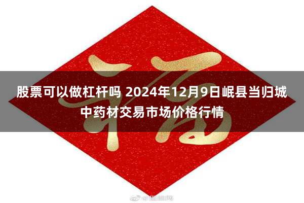 股票可以做杠杆吗 2024年12月9日岷县当归城中药材交易市场价格行情