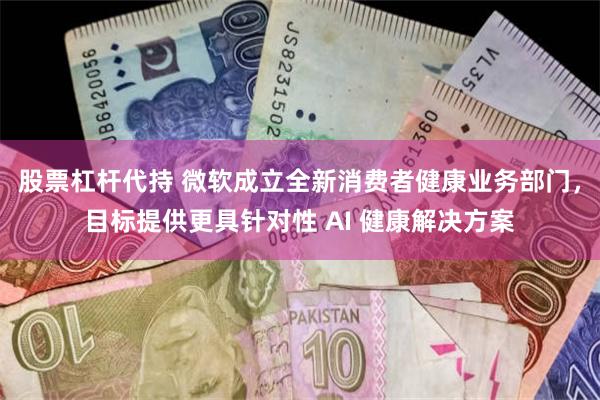 股票杠杆代持 微软成立全新消费者健康业务部门,目标提供更具针对性 AI 健康解决方案