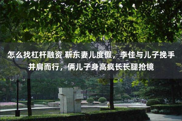怎么找杠杆融资 靳东妻儿度假，李佳与儿子挽手并肩而行，俩儿子身高疯长长腿抢镜