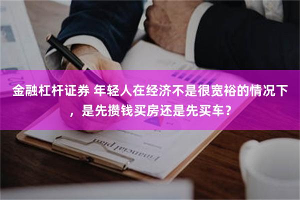 金融杠杆证券 年轻人在经济不是很宽裕的情况下，是先攒钱买房还是先买车？