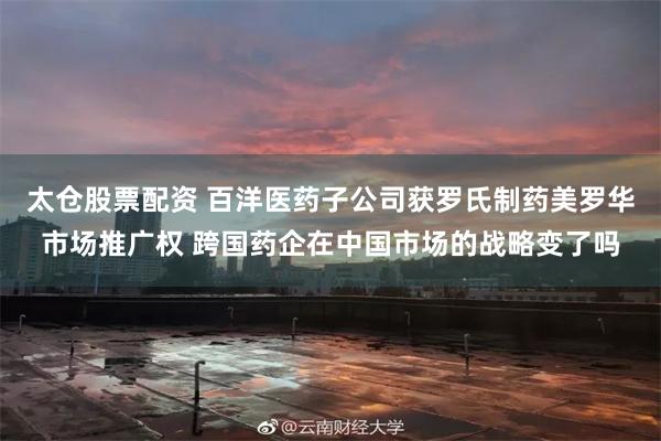 太仓股票配资 百洋医药子公司获罗氏制药美罗华市场推广权 跨国药企在中国市场的战略变了吗