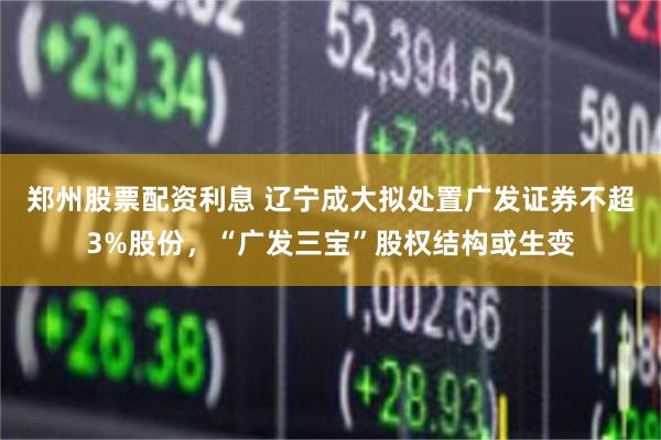 郑州股票配资利息 辽宁成大拟处置广发证券不超3%股份,“广发三宝”股权结构或生变