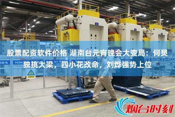 股票配资软件价格 湖南台元宵晚会大变局:何炅独挑大梁,四小花改命,刘烨强势上位