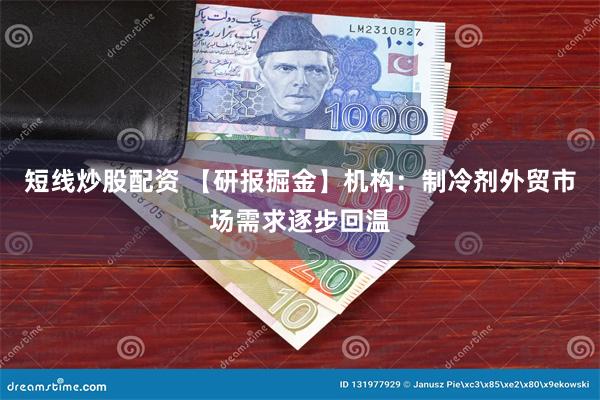短线炒股配资 【研报掘金】机构:制冷剂外贸市场需求逐步回温