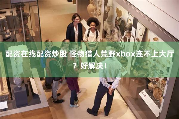 配资在线配资炒股 怪物猎人荒野xbox连不上大厅?好解决!
