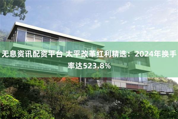 无息资讯配资平台 太平改革红利精选:2024年换手率达523.8%