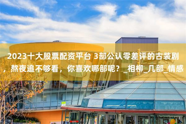 2023十大股票配资平台 3部公认零差评的古装剧,熬夜追不够看,你喜欢哪部呢?_相柳_几部_情感