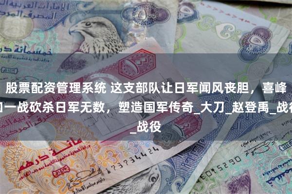 股票配资管理系统 这支部队让日军闻风丧胆，喜峰口一战砍杀日军无数，塑造国军传奇_大刀_赵登禹_战役