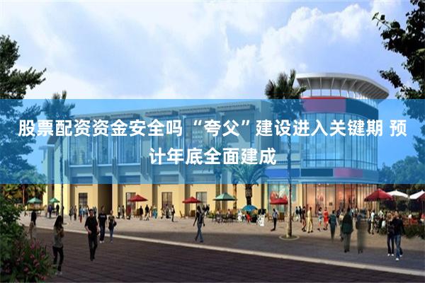 股票配资资金安全吗 “夸父”建设进入关键期 预计年底全面建成