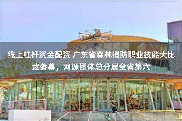 线上杠杆资金配资 广东省森林消防职业技能大比武落幕，河源团体总分居全省第六