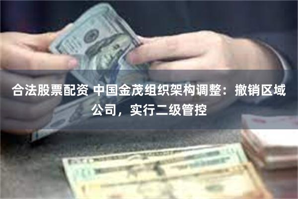 合法股票配资 中国金茂组织架构调整：撤销区域公司，实行二级管控