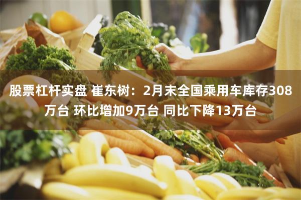 股票杠杆实盘 崔东树：2月末全国乘用车库存308万台 环比增加9万台 同比下降13万台