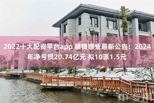 2022十大配资平台app 赣锋锂业最新公告：2024年净亏损20.74亿元 拟10派1.5元