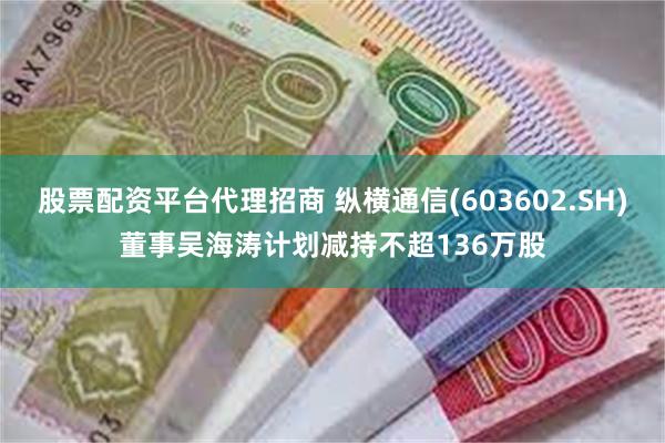股票配资平台代理招商 纵横通信(603602.SH)董事吴海涛计划减持不超136万股
